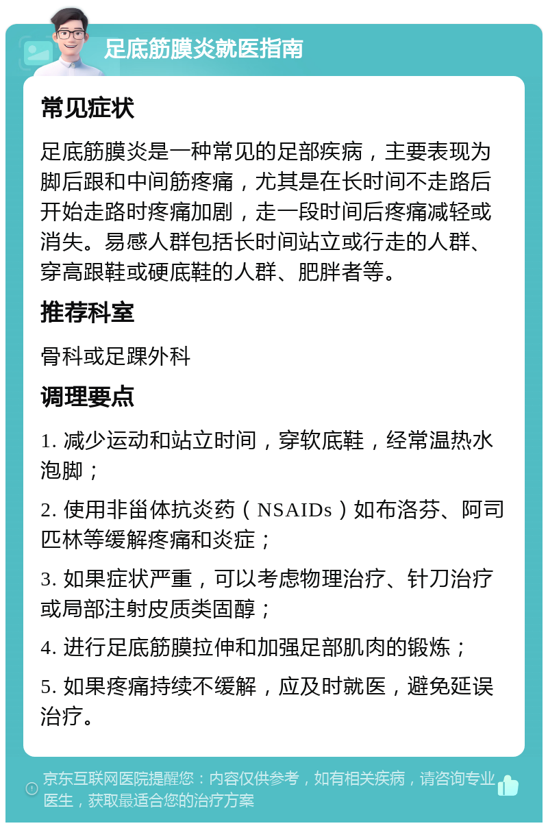 足底筋膜炎就医指南 常见症状 足底筋膜炎是一种常见的足部疾病，主要表现为脚后跟和中间筋疼痛，尤其是在长时间不走路后开始走路时疼痛加剧，走一段时间后疼痛减轻或消失。易感人群包括长时间站立或行走的人群、穿高跟鞋或硬底鞋的人群、肥胖者等。 推荐科室 骨科或足踝外科 调理要点 1. 减少运动和站立时间，穿软底鞋，经常温热水泡脚； 2. 使用非甾体抗炎药（NSAIDs）如布洛芬、阿司匹林等缓解疼痛和炎症； 3. 如果症状严重，可以考虑物理治疗、针刀治疗或局部注射皮质类固醇； 4. 进行足底筋膜拉伸和加强足部肌肉的锻炼； 5. 如果疼痛持续不缓解，应及时就医，避免延误治疗。