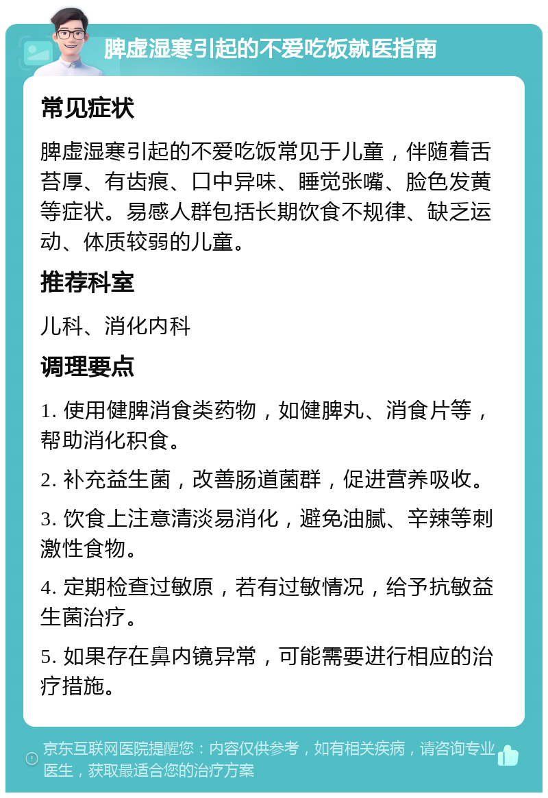 脾虚湿寒引起的不爱吃饭就医指南 常见症状 脾虚湿寒引起的不爱吃饭常见于儿童，伴随着舌苔厚、有齿痕、口中异味、睡觉张嘴、脸色发黄等症状。易感人群包括长期饮食不规律、缺乏运动、体质较弱的儿童。 推荐科室 儿科、消化内科 调理要点 1. 使用健脾消食类药物，如健脾丸、消食片等，帮助消化积食。 2. 补充益生菌，改善肠道菌群，促进营养吸收。 3. 饮食上注意清淡易消化，避免油腻、辛辣等刺激性食物。 4. 定期检查过敏原，若有过敏情况，给予抗敏益生菌治疗。 5. 如果存在鼻内镜异常，可能需要进行相应的治疗措施。