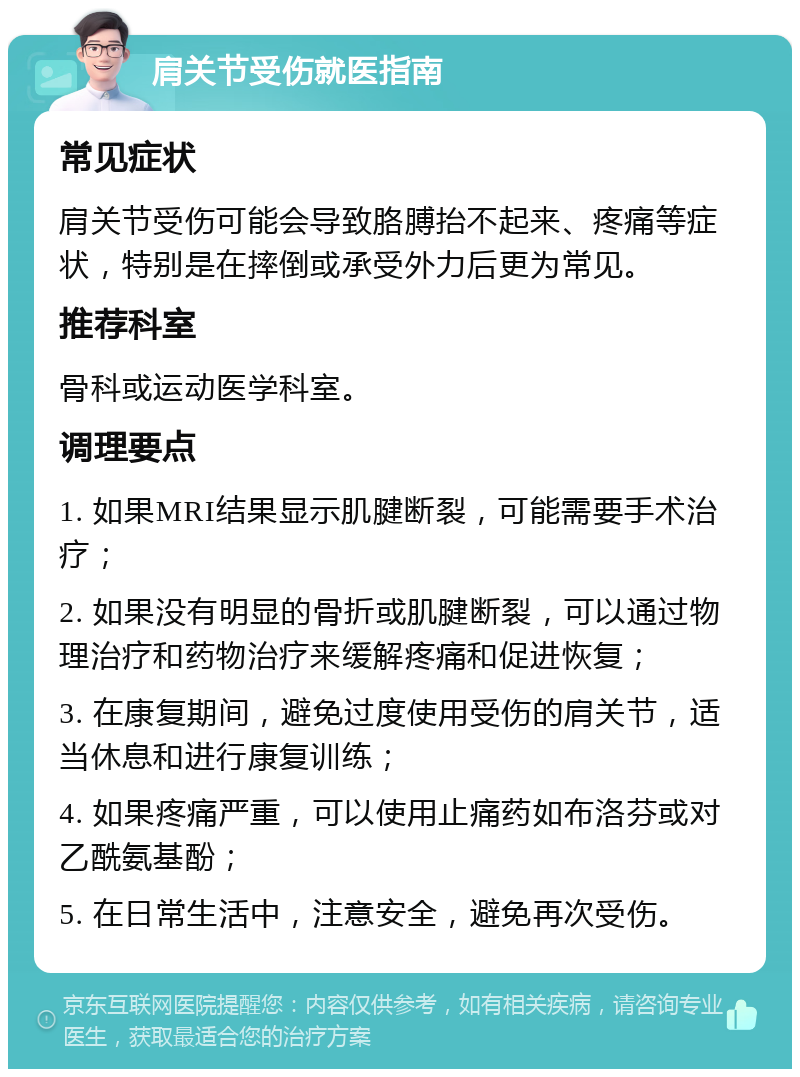 肩关节受伤就医指南 常见症状 肩关节受伤可能会导致胳膊抬不起来、疼痛等症状，特别是在摔倒或承受外力后更为常见。 推荐科室 骨科或运动医学科室。 调理要点 1. 如果MRI结果显示肌腱断裂，可能需要手术治疗； 2. 如果没有明显的骨折或肌腱断裂，可以通过物理治疗和药物治疗来缓解疼痛和促进恢复； 3. 在康复期间，避免过度使用受伤的肩关节，适当休息和进行康复训练； 4. 如果疼痛严重，可以使用止痛药如布洛芬或对乙酰氨基酚； 5. 在日常生活中，注意安全，避免再次受伤。