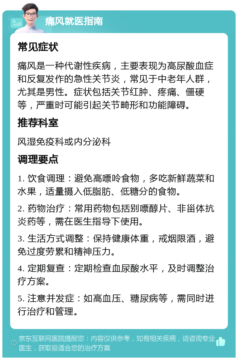 痛风就医指南 常见症状 痛风是一种代谢性疾病，主要表现为高尿酸血症和反复发作的急性关节炎，常见于中老年人群，尤其是男性。症状包括关节红肿、疼痛、僵硬等，严重时可能引起关节畸形和功能障碍。 推荐科室 风湿免疫科或内分泌科 调理要点 1. 饮食调理：避免高嘌呤食物，多吃新鲜蔬菜和水果，适量摄入低脂肪、低糖分的食物。 2. 药物治疗：常用药物包括别嘌醇片、非甾体抗炎药等，需在医生指导下使用。 3. 生活方式调整：保持健康体重，戒烟限酒，避免过度劳累和精神压力。 4. 定期复查：定期检查血尿酸水平，及时调整治疗方案。 5. 注意并发症：如高血压、糖尿病等，需同时进行治疗和管理。