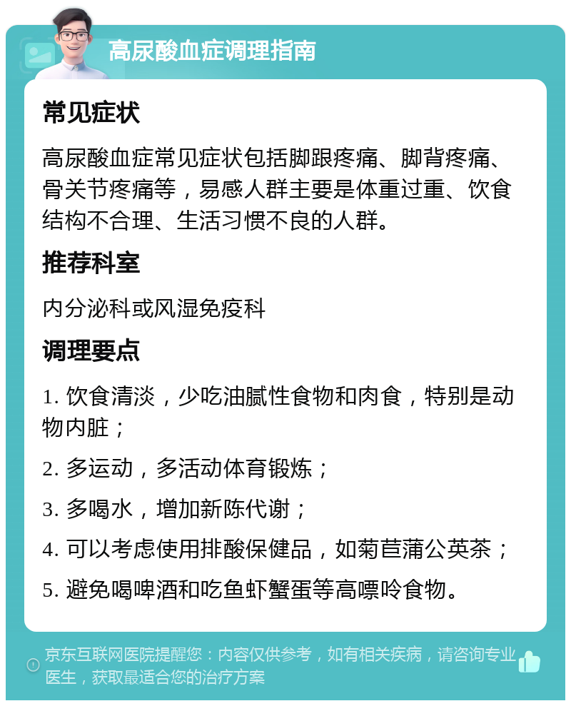 高尿酸血症调理指南 常见症状 高尿酸血症常见症状包括脚跟疼痛、脚背疼痛、骨关节疼痛等，易感人群主要是体重过重、饮食结构不合理、生活习惯不良的人群。 推荐科室 内分泌科或风湿免疫科 调理要点 1. 饮食清淡，少吃油腻性食物和肉食，特别是动物内脏； 2. 多运动，多活动体育锻炼； 3. 多喝水，增加新陈代谢； 4. 可以考虑使用排酸保健品，如菊苣蒲公英茶； 5. 避免喝啤酒和吃鱼虾蟹蛋等高嘌呤食物。