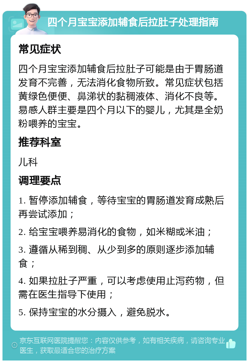 四个月宝宝添加辅食后拉肚子处理指南 常见症状 四个月宝宝添加辅食后拉肚子可能是由于胃肠道发育不完善，无法消化食物所致。常见症状包括黄绿色便便、鼻涕状的黏稠液体、消化不良等。易感人群主要是四个月以下的婴儿，尤其是全奶粉喂养的宝宝。 推荐科室 儿科 调理要点 1. 暂停添加辅食，等待宝宝的胃肠道发育成熟后再尝试添加； 2. 给宝宝喂养易消化的食物，如米糊或米油； 3. 遵循从稀到稠、从少到多的原则逐步添加辅食； 4. 如果拉肚子严重，可以考虑使用止泻药物，但需在医生指导下使用； 5. 保持宝宝的水分摄入，避免脱水。