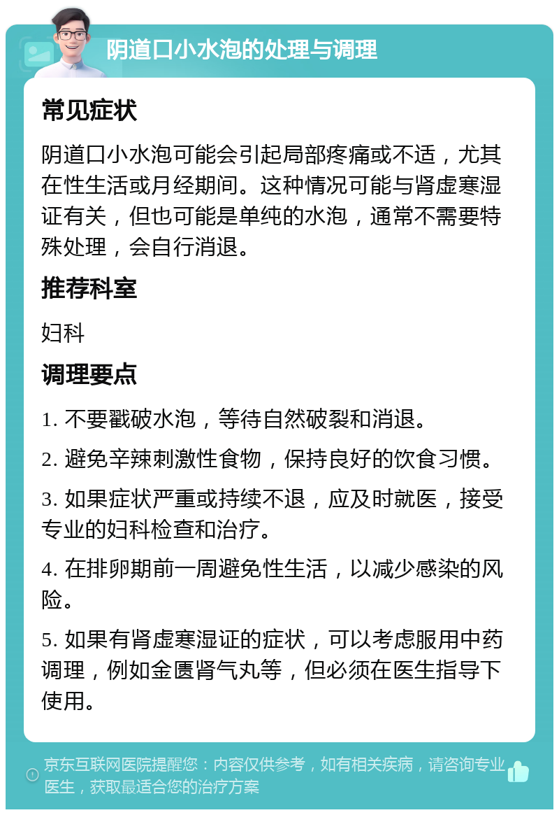 阴道口小水泡的处理与调理 常见症状 阴道口小水泡可能会引起局部疼痛或不适，尤其在性生活或月经期间。这种情况可能与肾虚寒湿证有关，但也可能是单纯的水泡，通常不需要特殊处理，会自行消退。 推荐科室 妇科 调理要点 1. 不要戳破水泡，等待自然破裂和消退。 2. 避免辛辣刺激性食物，保持良好的饮食习惯。 3. 如果症状严重或持续不退，应及时就医，接受专业的妇科检查和治疗。 4. 在排卵期前一周避免性生活，以减少感染的风险。 5. 如果有肾虚寒湿证的症状，可以考虑服用中药调理，例如金匮肾气丸等，但必须在医生指导下使用。