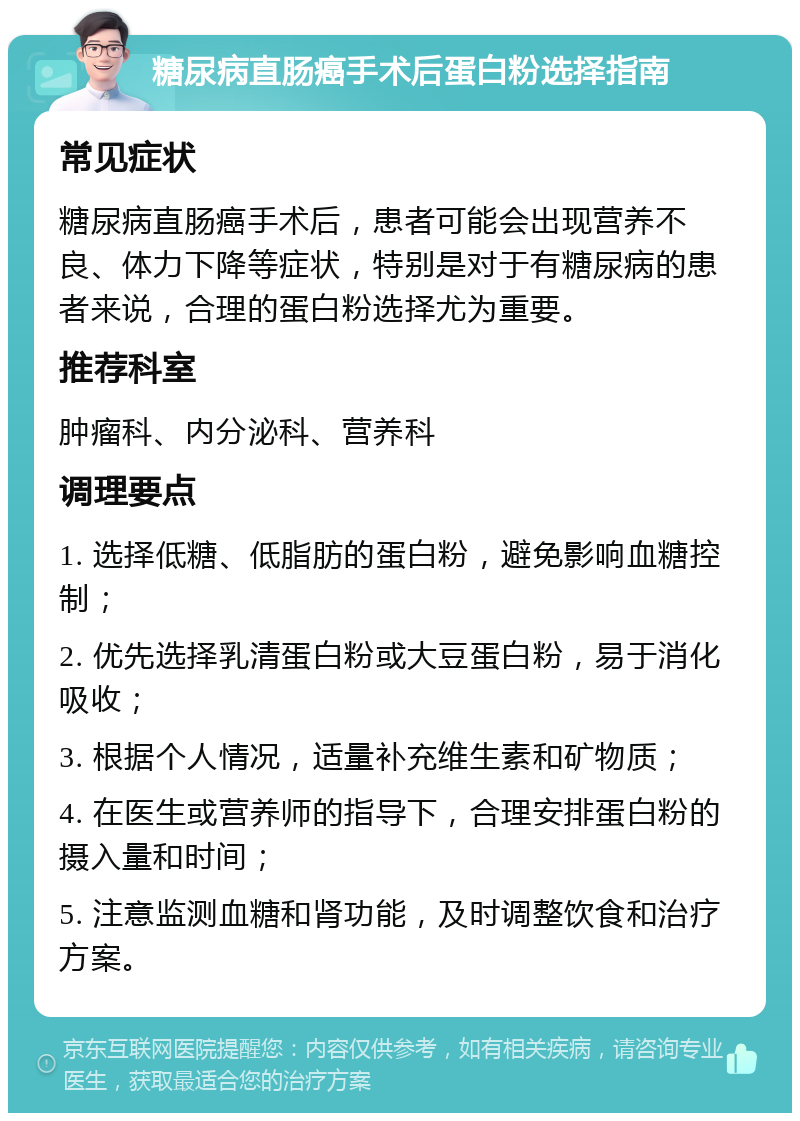 糖尿病直肠癌手术后蛋白粉选择指南 常见症状 糖尿病直肠癌手术后，患者可能会出现营养不良、体力下降等症状，特别是对于有糖尿病的患者来说，合理的蛋白粉选择尤为重要。 推荐科室 肿瘤科、内分泌科、营养科 调理要点 1. 选择低糖、低脂肪的蛋白粉，避免影响血糖控制； 2. 优先选择乳清蛋白粉或大豆蛋白粉，易于消化吸收； 3. 根据个人情况，适量补充维生素和矿物质； 4. 在医生或营养师的指导下，合理安排蛋白粉的摄入量和时间； 5. 注意监测血糖和肾功能，及时调整饮食和治疗方案。