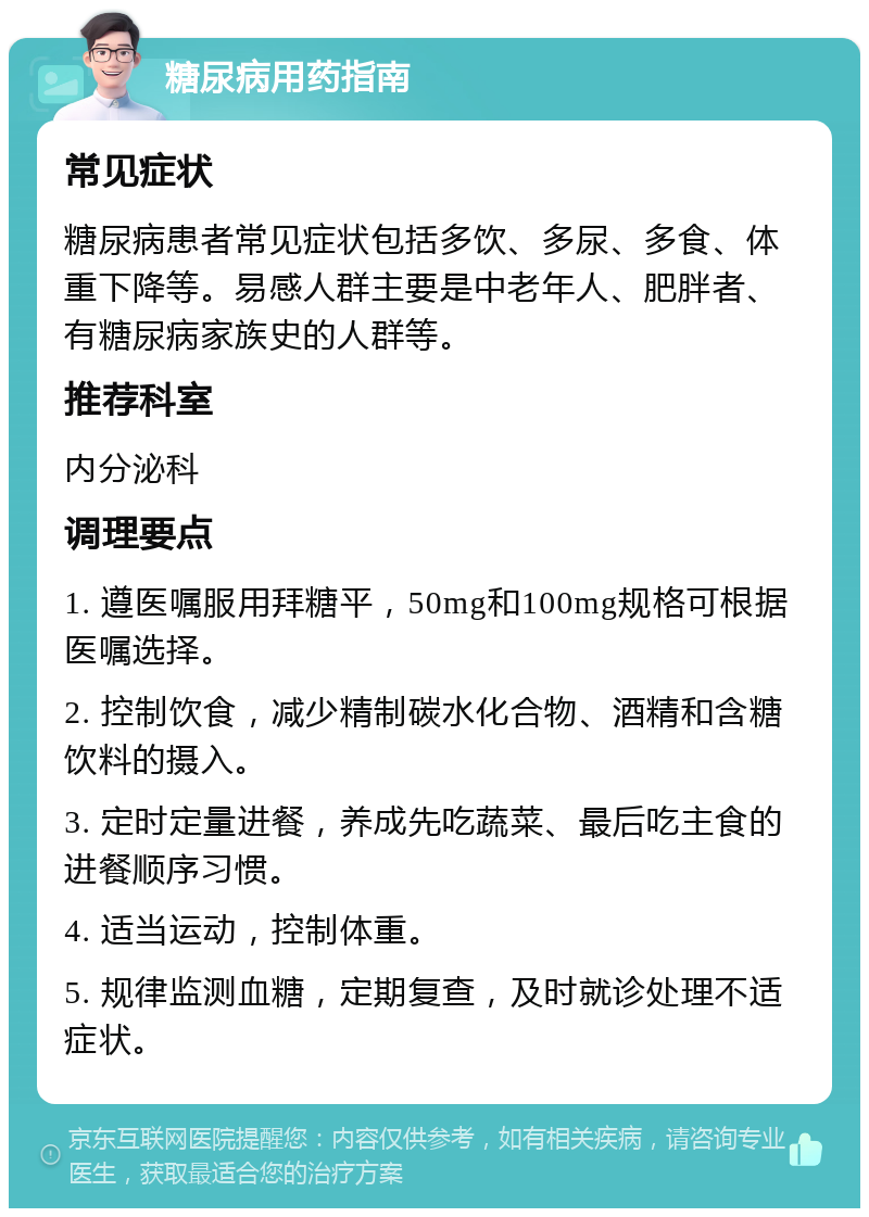 糖尿病用药指南 常见症状 糖尿病患者常见症状包括多饮、多尿、多食、体重下降等。易感人群主要是中老年人、肥胖者、有糖尿病家族史的人群等。 推荐科室 内分泌科 调理要点 1. 遵医嘱服用拜糖平，50mg和100mg规格可根据医嘱选择。 2. 控制饮食，减少精制碳水化合物、酒精和含糖饮料的摄入。 3. 定时定量进餐，养成先吃蔬菜、最后吃主食的进餐顺序习惯。 4. 适当运动，控制体重。 5. 规律监测血糖，定期复查，及时就诊处理不适症状。