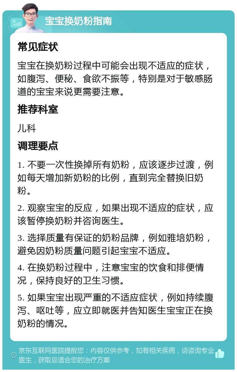 宝宝换奶粉指南 常见症状 宝宝在换奶粉过程中可能会出现不适应的症状，如腹泻、便秘、食欲不振等，特别是对于敏感肠道的宝宝来说更需要注意。 推荐科室 儿科 调理要点 1. 不要一次性换掉所有奶粉，应该逐步过渡，例如每天增加新奶粉的比例，直到完全替换旧奶粉。 2. 观察宝宝的反应，如果出现不适应的症状，应该暂停换奶粉并咨询医生。 3. 选择质量有保证的奶粉品牌，例如雅培奶粉，避免因奶粉质量问题引起宝宝不适应。 4. 在换奶粉过程中，注意宝宝的饮食和排便情况，保持良好的卫生习惯。 5. 如果宝宝出现严重的不适应症状，例如持续腹泻、呕吐等，应立即就医并告知医生宝宝正在换奶粉的情况。