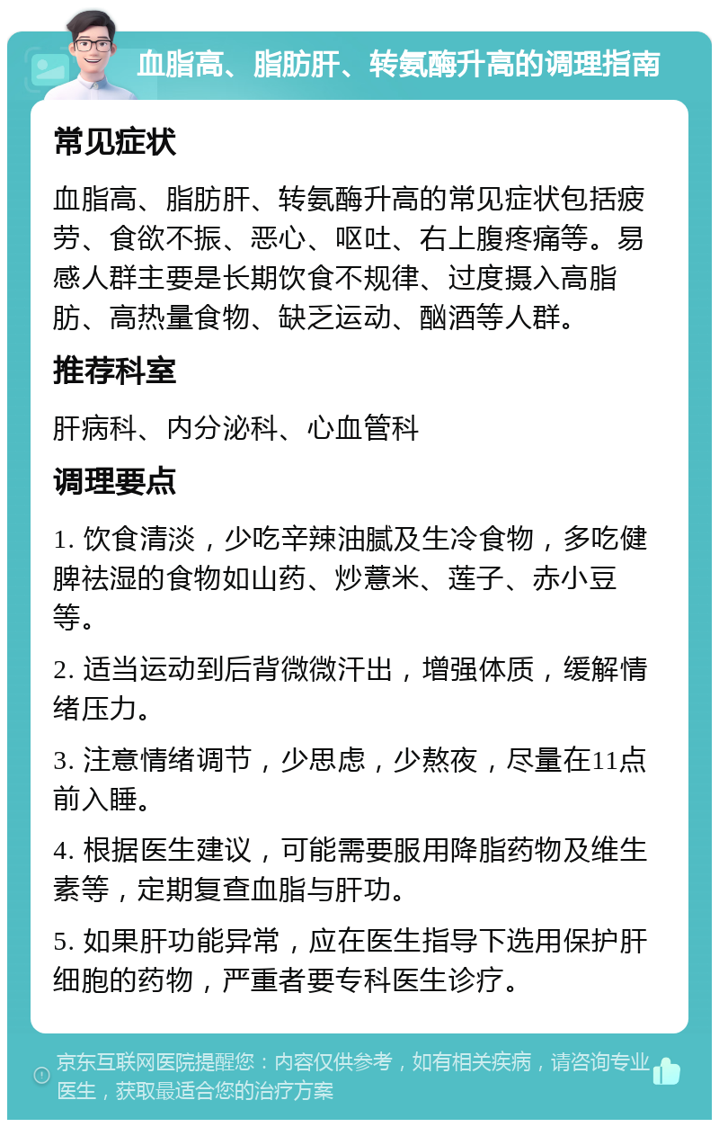 血脂高、脂肪肝、转氨酶升高的调理指南 常见症状 血脂高、脂肪肝、转氨酶升高的常见症状包括疲劳、食欲不振、恶心、呕吐、右上腹疼痛等。易感人群主要是长期饮食不规律、过度摄入高脂肪、高热量食物、缺乏运动、酗酒等人群。 推荐科室 肝病科、内分泌科、心血管科 调理要点 1. 饮食清淡，少吃辛辣油腻及生冷食物，多吃健脾祛湿的食物如山药、炒薏米、莲子、赤小豆等。 2. 适当运动到后背微微汗出，增强体质，缓解情绪压力。 3. 注意情绪调节，少思虑，少熬夜，尽量在11点前入睡。 4. 根据医生建议，可能需要服用降脂药物及维生素等，定期复查血脂与肝功。 5. 如果肝功能异常，应在医生指导下选用保护肝细胞的药物，严重者要专科医生诊疗。