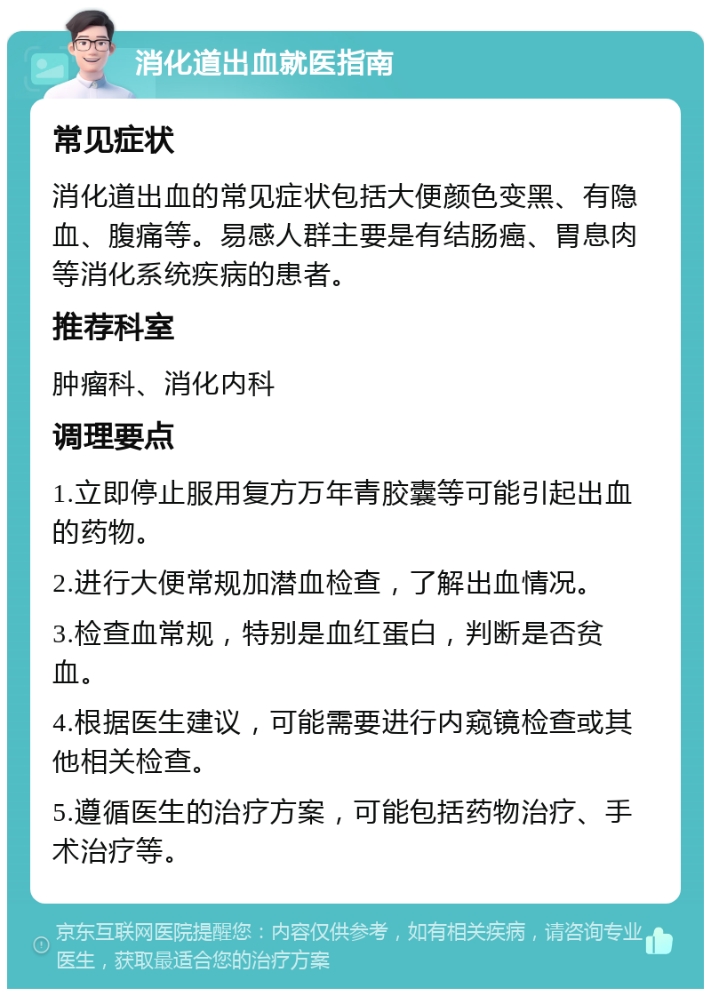 消化道出血就医指南 常见症状 消化道出血的常见症状包括大便颜色变黑、有隐血、腹痛等。易感人群主要是有结肠癌、胃息肉等消化系统疾病的患者。 推荐科室 肿瘤科、消化内科 调理要点 1.立即停止服用复方万年青胶囊等可能引起出血的药物。 2.进行大便常规加潜血检查，了解出血情况。 3.检查血常规，特别是血红蛋白，判断是否贫血。 4.根据医生建议，可能需要进行内窥镜检查或其他相关检查。 5.遵循医生的治疗方案，可能包括药物治疗、手术治疗等。