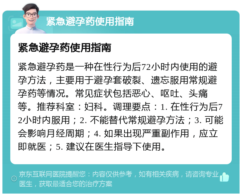 紧急避孕药使用指南 紧急避孕药使用指南 紧急避孕药是一种在性行为后72小时内使用的避孕方法，主要用于避孕套破裂、遗忘服用常规避孕药等情况。常见症状包括恶心、呕吐、头痛等。推荐科室：妇科。调理要点：1. 在性行为后72小时内服用；2. 不能替代常规避孕方法；3. 可能会影响月经周期；4. 如果出现严重副作用，应立即就医；5. 建议在医生指导下使用。