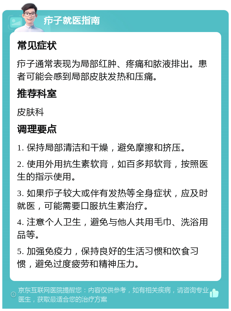 疖子就医指南 常见症状 疖子通常表现为局部红肿、疼痛和脓液排出。患者可能会感到局部皮肤发热和压痛。 推荐科室 皮肤科 调理要点 1. 保持局部清洁和干燥，避免摩擦和挤压。 2. 使用外用抗生素软膏，如百多邦软膏，按照医生的指示使用。 3. 如果疖子较大或伴有发热等全身症状，应及时就医，可能需要口服抗生素治疗。 4. 注意个人卫生，避免与他人共用毛巾、洗浴用品等。 5. 加强免疫力，保持良好的生活习惯和饮食习惯，避免过度疲劳和精神压力。