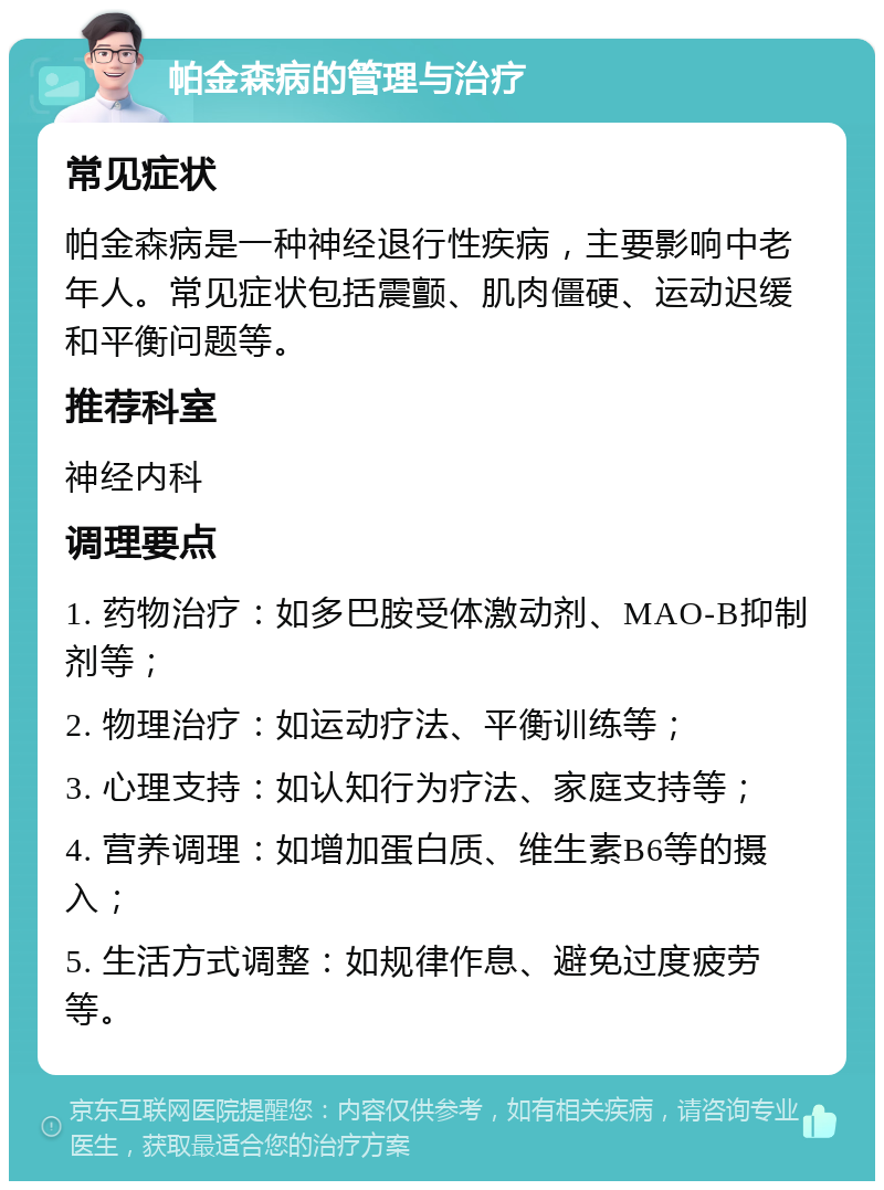 帕金森病的管理与治疗 常见症状 帕金森病是一种神经退行性疾病，主要影响中老年人。常见症状包括震颤、肌肉僵硬、运动迟缓和平衡问题等。 推荐科室 神经内科 调理要点 1. 药物治疗：如多巴胺受体激动剂、MAO-B抑制剂等； 2. 物理治疗：如运动疗法、平衡训练等； 3. 心理支持：如认知行为疗法、家庭支持等； 4. 营养调理：如增加蛋白质、维生素B6等的摄入； 5. 生活方式调整：如规律作息、避免过度疲劳等。