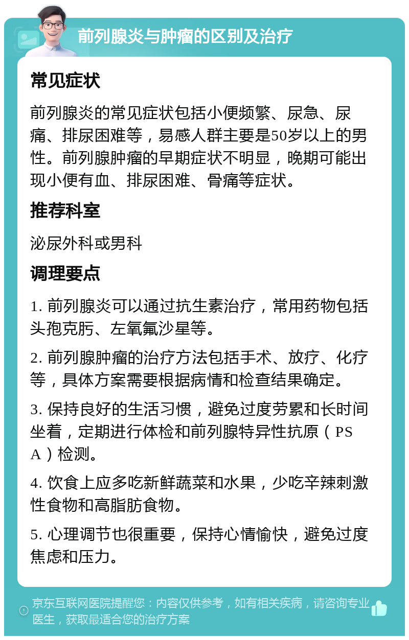 前列腺炎与肿瘤的区别及治疗 常见症状 前列腺炎的常见症状包括小便频繁、尿急、尿痛、排尿困难等，易感人群主要是50岁以上的男性。前列腺肿瘤的早期症状不明显，晚期可能出现小便有血、排尿困难、骨痛等症状。 推荐科室 泌尿外科或男科 调理要点 1. 前列腺炎可以通过抗生素治疗，常用药物包括头孢克肟、左氧氟沙星等。 2. 前列腺肿瘤的治疗方法包括手术、放疗、化疗等，具体方案需要根据病情和检查结果确定。 3. 保持良好的生活习惯，避免过度劳累和长时间坐着，定期进行体检和前列腺特异性抗原（PSA）检测。 4. 饮食上应多吃新鲜蔬菜和水果，少吃辛辣刺激性食物和高脂肪食物。 5. 心理调节也很重要，保持心情愉快，避免过度焦虑和压力。