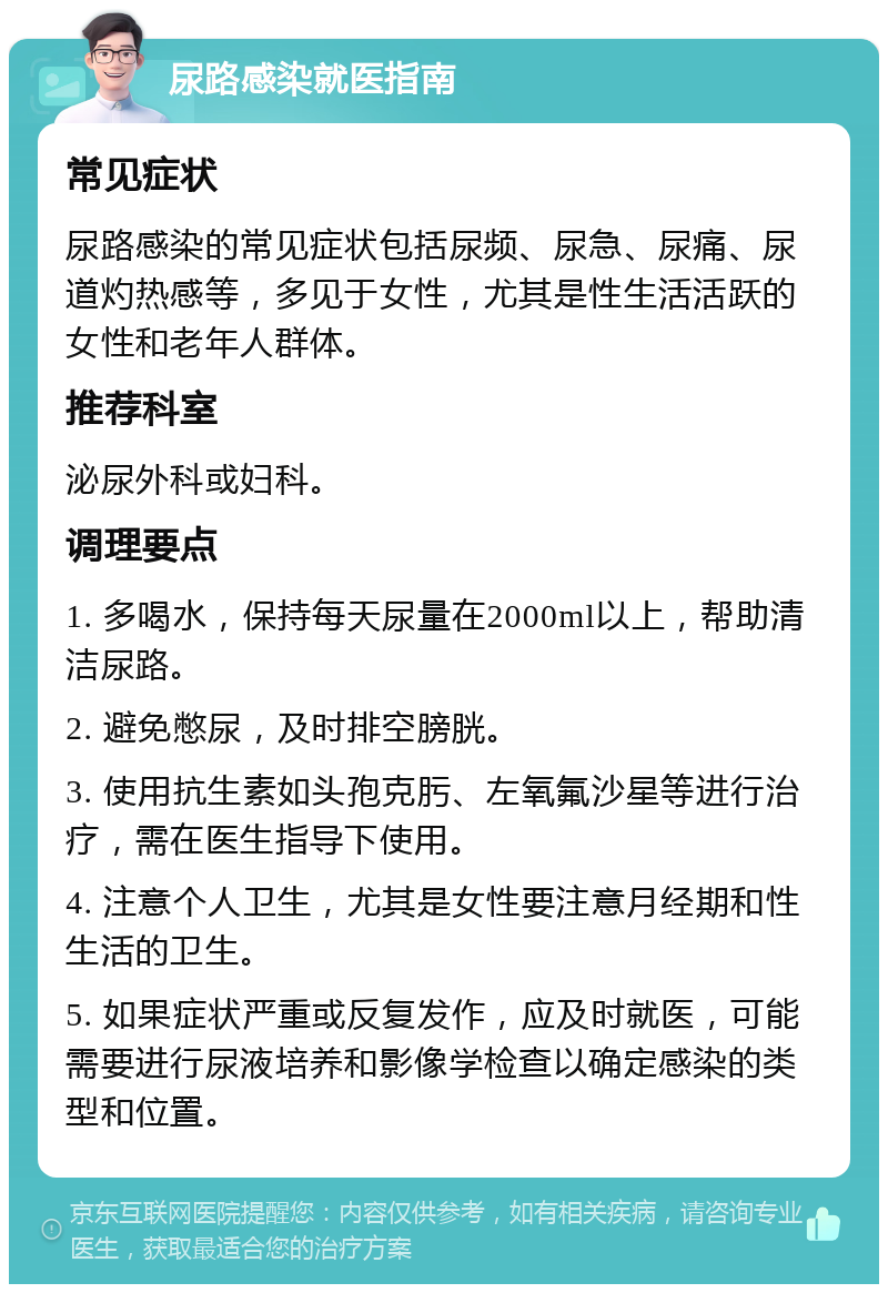 尿路感染就医指南 常见症状 尿路感染的常见症状包括尿频、尿急、尿痛、尿道灼热感等，多见于女性，尤其是性生活活跃的女性和老年人群体。 推荐科室 泌尿外科或妇科。 调理要点 1. 多喝水，保持每天尿量在2000ml以上，帮助清洁尿路。 2. 避免憋尿，及时排空膀胱。 3. 使用抗生素如头孢克肟、左氧氟沙星等进行治疗，需在医生指导下使用。 4. 注意个人卫生，尤其是女性要注意月经期和性生活的卫生。 5. 如果症状严重或反复发作，应及时就医，可能需要进行尿液培养和影像学检查以确定感染的类型和位置。