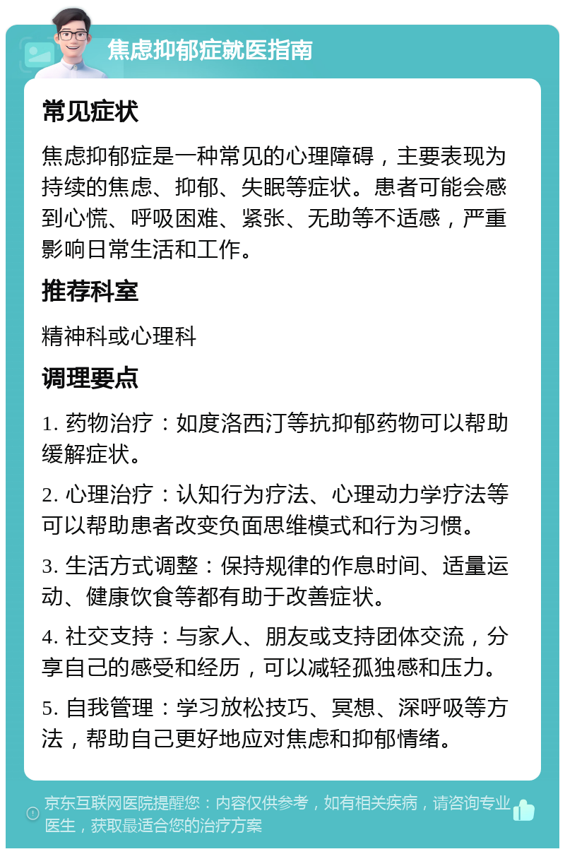 焦虑抑郁症就医指南 常见症状 焦虑抑郁症是一种常见的心理障碍，主要表现为持续的焦虑、抑郁、失眠等症状。患者可能会感到心慌、呼吸困难、紧张、无助等不适感，严重影响日常生活和工作。 推荐科室 精神科或心理科 调理要点 1. 药物治疗：如度洛西汀等抗抑郁药物可以帮助缓解症状。 2. 心理治疗：认知行为疗法、心理动力学疗法等可以帮助患者改变负面思维模式和行为习惯。 3. 生活方式调整：保持规律的作息时间、适量运动、健康饮食等都有助于改善症状。 4. 社交支持：与家人、朋友或支持团体交流，分享自己的感受和经历，可以减轻孤独感和压力。 5. 自我管理：学习放松技巧、冥想、深呼吸等方法，帮助自己更好地应对焦虑和抑郁情绪。