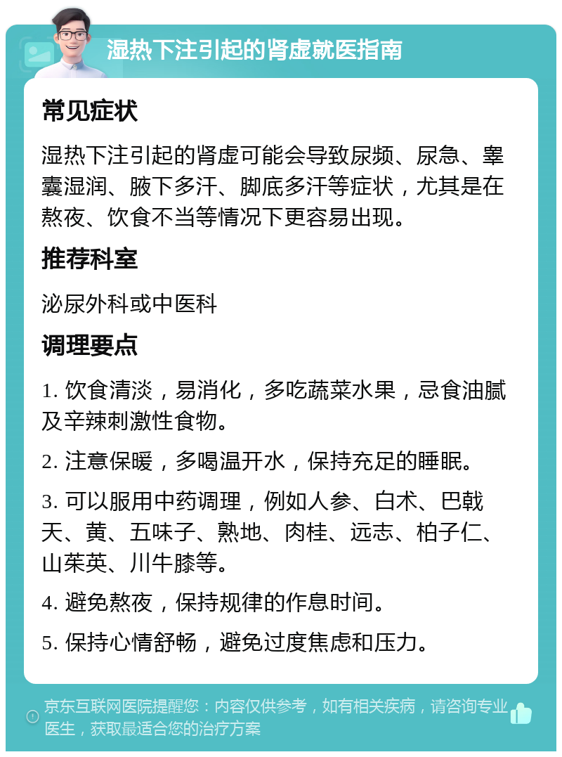 湿热下注引起的肾虚就医指南 常见症状 湿热下注引起的肾虚可能会导致尿频、尿急、睾囊湿润、腋下多汗、脚底多汗等症状，尤其是在熬夜、饮食不当等情况下更容易出现。 推荐科室 泌尿外科或中医科 调理要点 1. 饮食清淡，易消化，多吃蔬菜水果，忌食油腻及辛辣刺激性食物。 2. 注意保暖，多喝温开水，保持充足的睡眠。 3. 可以服用中药调理，例如人参、白术、巴戟天、黄、五味子、熟地、肉桂、远志、柏子仁、山茱英、川牛膝等。 4. 避免熬夜，保持规律的作息时间。 5. 保持心情舒畅，避免过度焦虑和压力。