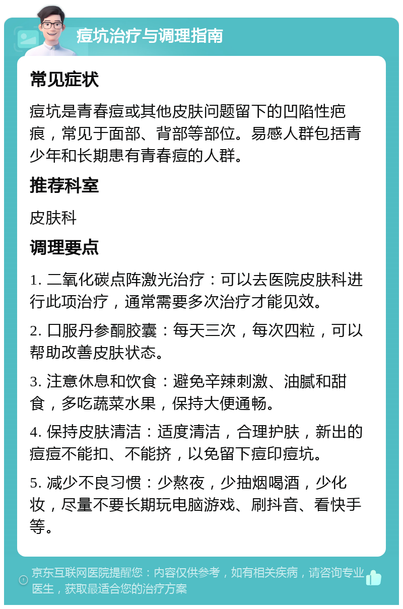 痘坑治疗与调理指南 常见症状 痘坑是青春痘或其他皮肤问题留下的凹陷性疤痕，常见于面部、背部等部位。易感人群包括青少年和长期患有青春痘的人群。 推荐科室 皮肤科 调理要点 1. 二氧化碳点阵激光治疗：可以去医院皮肤科进行此项治疗，通常需要多次治疗才能见效。 2. 口服丹参酮胶囊：每天三次，每次四粒，可以帮助改善皮肤状态。 3. 注意休息和饮食：避免辛辣刺激、油腻和甜食，多吃蔬菜水果，保持大便通畅。 4. 保持皮肤清洁：适度清洁，合理护肤，新出的痘痘不能扣、不能挤，以免留下痘印痘坑。 5. 减少不良习惯：少熬夜，少抽烟喝酒，少化妆，尽量不要长期玩电脑游戏、刷抖音、看快手等。