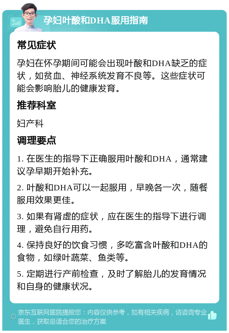 孕妇叶酸和DHA服用指南 常见症状 孕妇在怀孕期间可能会出现叶酸和DHA缺乏的症状，如贫血、神经系统发育不良等。这些症状可能会影响胎儿的健康发育。 推荐科室 妇产科 调理要点 1. 在医生的指导下正确服用叶酸和DHA，通常建议孕早期开始补充。 2. 叶酸和DHA可以一起服用，早晚各一次，随餐服用效果更佳。 3. 如果有肾虚的症状，应在医生的指导下进行调理，避免自行用药。 4. 保持良好的饮食习惯，多吃富含叶酸和DHA的食物，如绿叶蔬菜、鱼类等。 5. 定期进行产前检查，及时了解胎儿的发育情况和自身的健康状况。