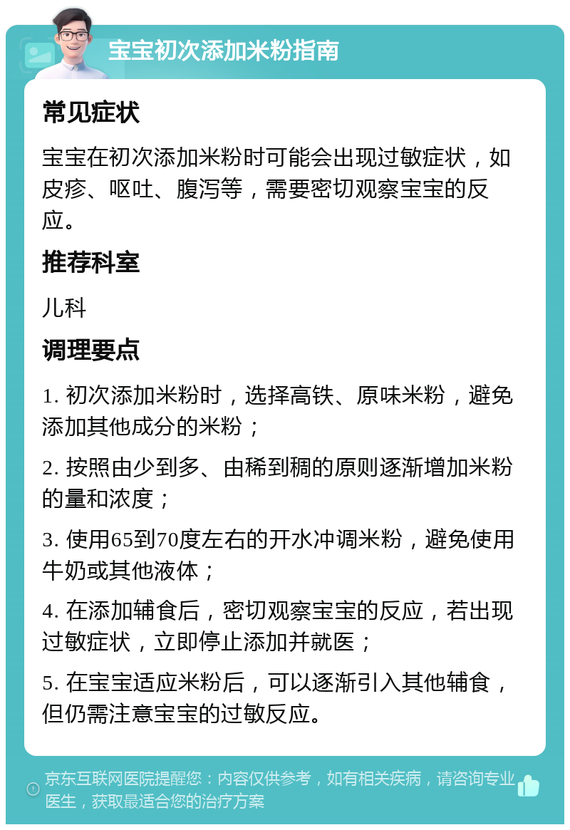 宝宝初次添加米粉指南 常见症状 宝宝在初次添加米粉时可能会出现过敏症状，如皮疹、呕吐、腹泻等，需要密切观察宝宝的反应。 推荐科室 儿科 调理要点 1. 初次添加米粉时，选择高铁、原味米粉，避免添加其他成分的米粉； 2. 按照由少到多、由稀到稠的原则逐渐增加米粉的量和浓度； 3. 使用65到70度左右的开水冲调米粉，避免使用牛奶或其他液体； 4. 在添加辅食后，密切观察宝宝的反应，若出现过敏症状，立即停止添加并就医； 5. 在宝宝适应米粉后，可以逐渐引入其他辅食，但仍需注意宝宝的过敏反应。