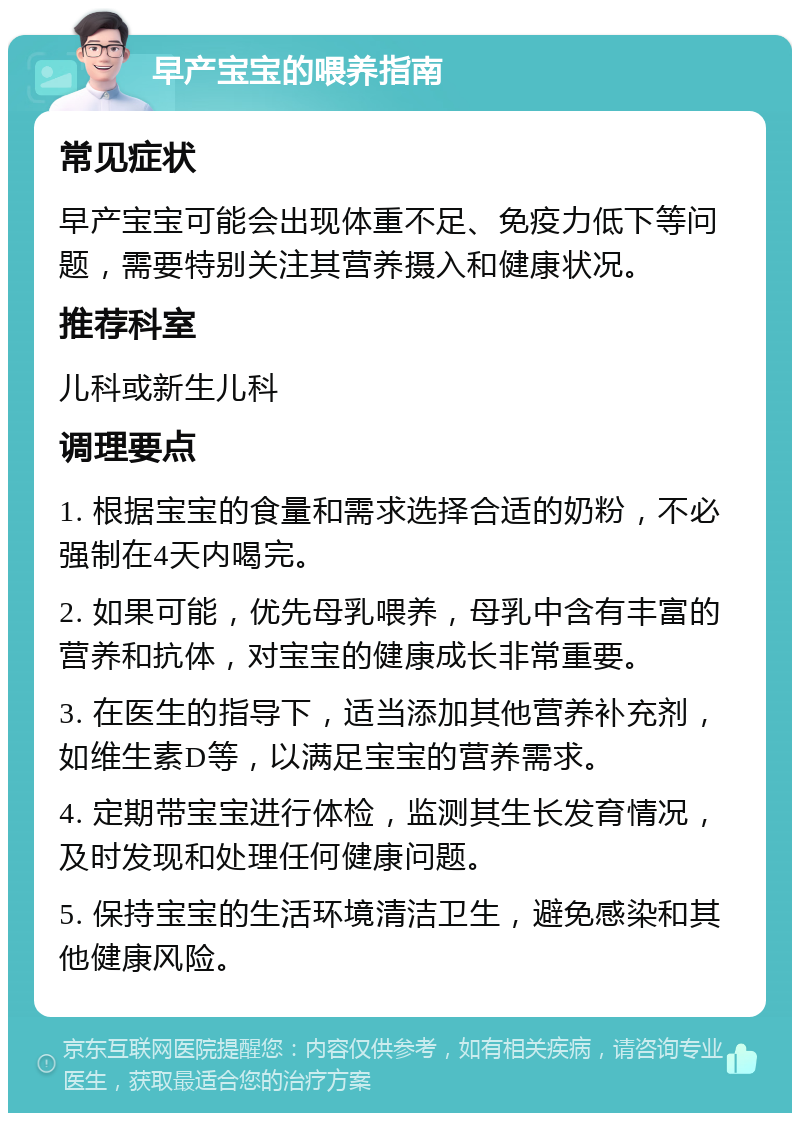 早产宝宝的喂养指南 常见症状 早产宝宝可能会出现体重不足、免疫力低下等问题，需要特别关注其营养摄入和健康状况。 推荐科室 儿科或新生儿科 调理要点 1. 根据宝宝的食量和需求选择合适的奶粉，不必强制在4天内喝完。 2. 如果可能，优先母乳喂养，母乳中含有丰富的营养和抗体，对宝宝的健康成长非常重要。 3. 在医生的指导下，适当添加其他营养补充剂，如维生素D等，以满足宝宝的营养需求。 4. 定期带宝宝进行体检，监测其生长发育情况，及时发现和处理任何健康问题。 5. 保持宝宝的生活环境清洁卫生，避免感染和其他健康风险。