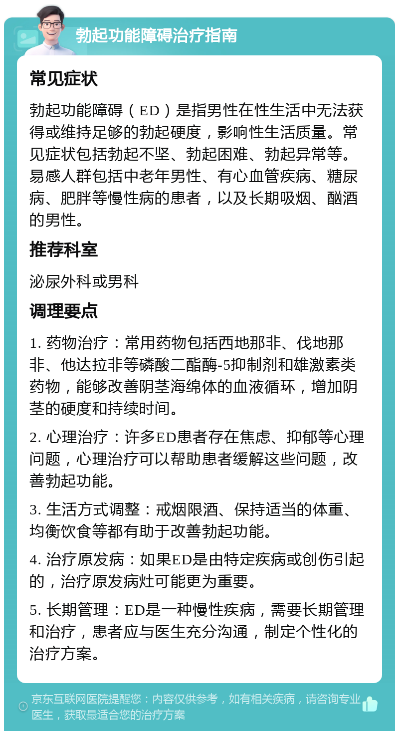 勃起功能障碍治疗指南 常见症状 勃起功能障碍（ED）是指男性在性生活中无法获得或维持足够的勃起硬度，影响性生活质量。常见症状包括勃起不坚、勃起困难、勃起异常等。易感人群包括中老年男性、有心血管疾病、糖尿病、肥胖等慢性病的患者，以及长期吸烟、酗酒的男性。 推荐科室 泌尿外科或男科 调理要点 1. 药物治疗：常用药物包括西地那非、伐地那非、他达拉非等磷酸二酯酶-5抑制剂和雄激素类药物，能够改善阴茎海绵体的血液循环，增加阴茎的硬度和持续时间。 2. 心理治疗：许多ED患者存在焦虑、抑郁等心理问题，心理治疗可以帮助患者缓解这些问题，改善勃起功能。 3. 生活方式调整：戒烟限酒、保持适当的体重、均衡饮食等都有助于改善勃起功能。 4. 治疗原发病：如果ED是由特定疾病或创伤引起的，治疗原发病灶可能更为重要。 5. 长期管理：ED是一种慢性疾病，需要长期管理和治疗，患者应与医生充分沟通，制定个性化的治疗方案。