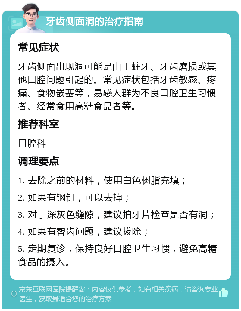 牙齿侧面洞的治疗指南 常见症状 牙齿侧面出现洞可能是由于蛀牙、牙齿磨损或其他口腔问题引起的。常见症状包括牙齿敏感、疼痛、食物嵌塞等，易感人群为不良口腔卫生习惯者、经常食用高糖食品者等。 推荐科室 口腔科 调理要点 1. 去除之前的材料，使用白色树脂充填； 2. 如果有钢钉，可以去掉； 3. 对于深灰色缝隙，建议拍牙片检查是否有洞； 4. 如果有智齿问题，建议拔除； 5. 定期复诊，保持良好口腔卫生习惯，避免高糖食品的摄入。