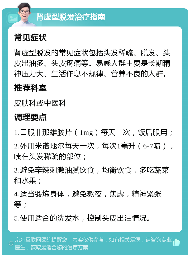 肾虚型脱发治疗指南 常见症状 肾虚型脱发的常见症状包括头发稀疏、脱发、头皮出油多、头皮疼痛等。易感人群主要是长期精神压力大、生活作息不规律、营养不良的人群。 推荐科室 皮肤科或中医科 调理要点 1.口服非那雄胺片（1mg）每天一次，饭后服用； 2.外用米诺地尔每天一次，每次1毫升（6-7喷），喷在头发稀疏的部位； 3.避免辛辣刺激油腻饮食，均衡饮食，多吃蔬菜和水果； 4.适当锻炼身体，避免熬夜，焦虑，精神紧张等； 5.使用适合的洗发水，控制头皮出油情况。