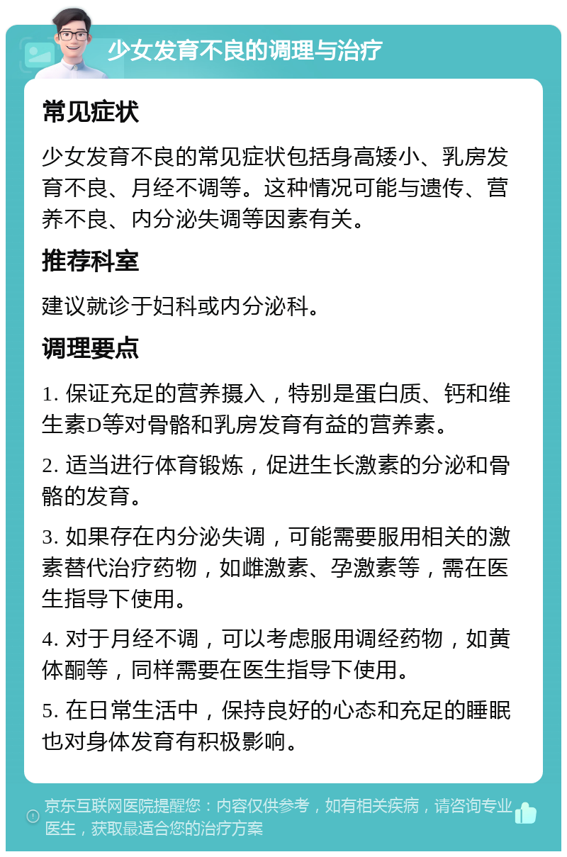 少女发育不良的调理与治疗 常见症状 少女发育不良的常见症状包括身高矮小、乳房发育不良、月经不调等。这种情况可能与遗传、营养不良、内分泌失调等因素有关。 推荐科室 建议就诊于妇科或内分泌科。 调理要点 1. 保证充足的营养摄入，特别是蛋白质、钙和维生素D等对骨骼和乳房发育有益的营养素。 2. 适当进行体育锻炼，促进生长激素的分泌和骨骼的发育。 3. 如果存在内分泌失调，可能需要服用相关的激素替代治疗药物，如雌激素、孕激素等，需在医生指导下使用。 4. 对于月经不调，可以考虑服用调经药物，如黄体酮等，同样需要在医生指导下使用。 5. 在日常生活中，保持良好的心态和充足的睡眠也对身体发育有积极影响。