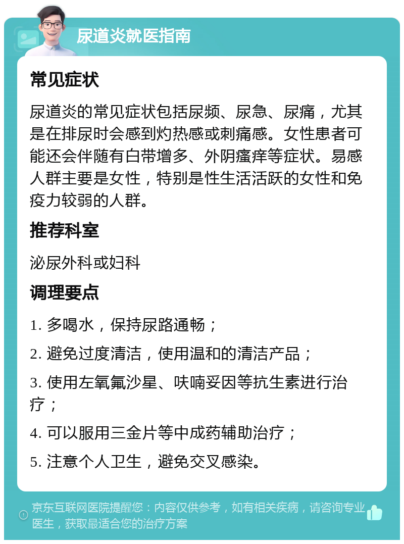 尿道炎就医指南 常见症状 尿道炎的常见症状包括尿频、尿急、尿痛，尤其是在排尿时会感到灼热感或刺痛感。女性患者可能还会伴随有白带增多、外阴瘙痒等症状。易感人群主要是女性，特别是性生活活跃的女性和免疫力较弱的人群。 推荐科室 泌尿外科或妇科 调理要点 1. 多喝水，保持尿路通畅； 2. 避免过度清洁，使用温和的清洁产品； 3. 使用左氧氟沙星、呋喃妥因等抗生素进行治疗； 4. 可以服用三金片等中成药辅助治疗； 5. 注意个人卫生，避免交叉感染。