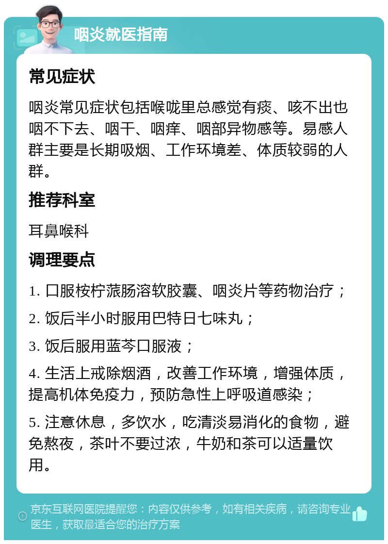 咽炎就医指南 常见症状 咽炎常见症状包括喉咙里总感觉有痰、咳不出也咽不下去、咽干、咽痒、咽部异物感等。易感人群主要是长期吸烟、工作环境差、体质较弱的人群。 推荐科室 耳鼻喉科 调理要点 1. 口服桉柠蒎肠溶软胶囊、咽炎片等药物治疗； 2. 饭后半小时服用巴特日七味丸； 3. 饭后服用蓝芩口服液； 4. 生活上戒除烟酒，改善工作环境，增强体质，提高机体免疫力，预防急性上呼吸道感染； 5. 注意休息，多饮水，吃清淡易消化的食物，避免熬夜，茶叶不要过浓，牛奶和茶可以适量饮用。