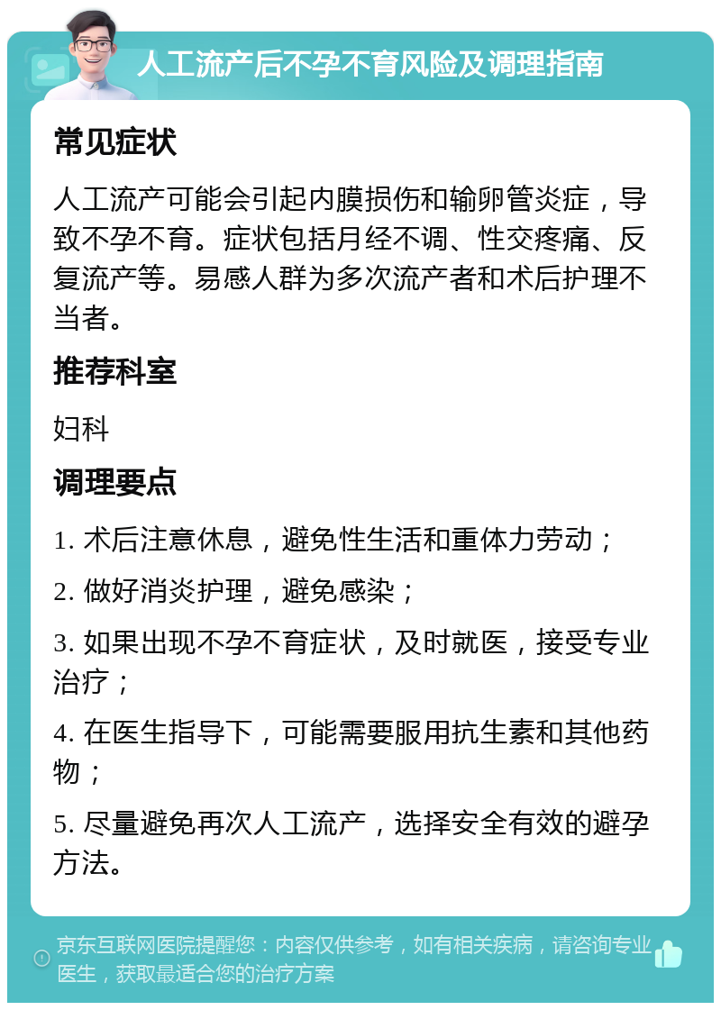 人工流产后不孕不育风险及调理指南 常见症状 人工流产可能会引起内膜损伤和输卵管炎症，导致不孕不育。症状包括月经不调、性交疼痛、反复流产等。易感人群为多次流产者和术后护理不当者。 推荐科室 妇科 调理要点 1. 术后注意休息，避免性生活和重体力劳动； 2. 做好消炎护理，避免感染； 3. 如果出现不孕不育症状，及时就医，接受专业治疗； 4. 在医生指导下，可能需要服用抗生素和其他药物； 5. 尽量避免再次人工流产，选择安全有效的避孕方法。