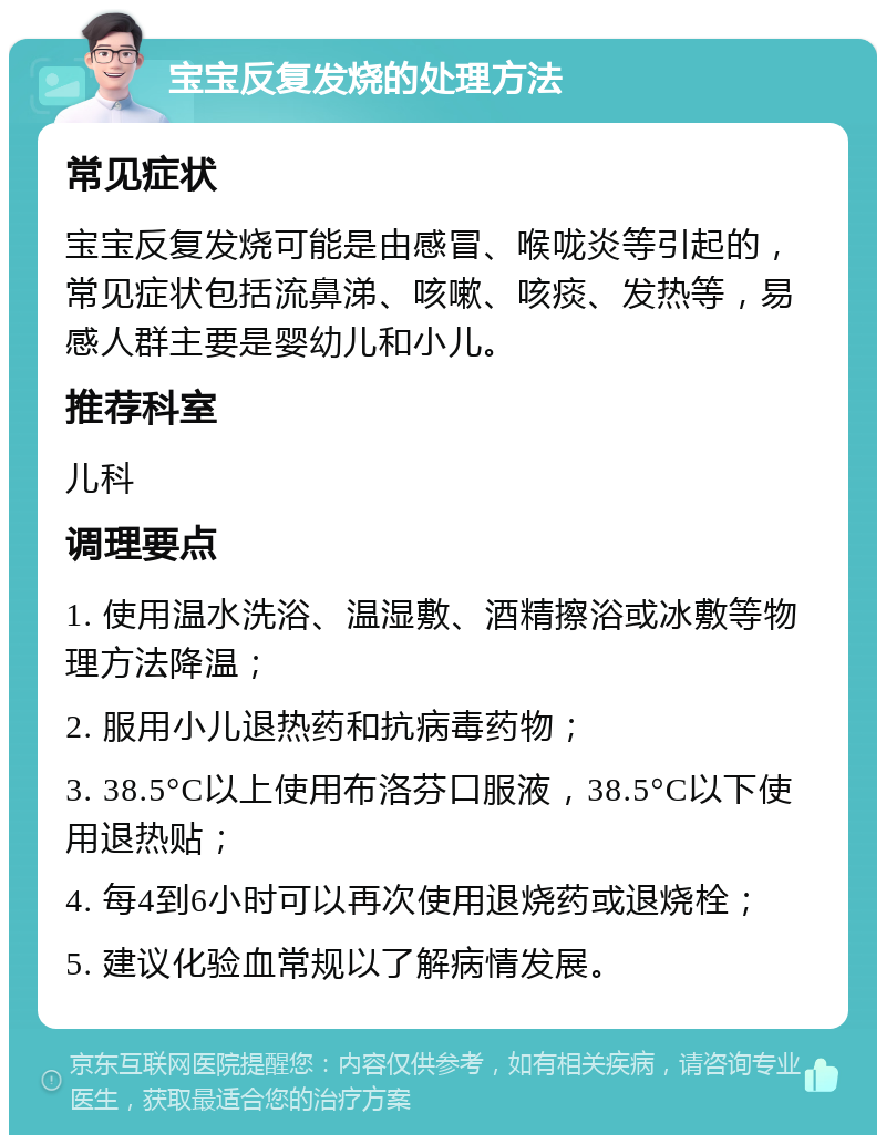 宝宝反复发烧的处理方法 常见症状 宝宝反复发烧可能是由感冒、喉咙炎等引起的，常见症状包括流鼻涕、咳嗽、咳痰、发热等，易感人群主要是婴幼儿和小儿。 推荐科室 儿科 调理要点 1. 使用温水洗浴、温湿敷、酒精擦浴或冰敷等物理方法降温； 2. 服用小儿退热药和抗病毒药物； 3. 38.5°C以上使用布洛芬口服液，38.5°C以下使用退热贴； 4. 每4到6小时可以再次使用退烧药或退烧栓； 5. 建议化验血常规以了解病情发展。