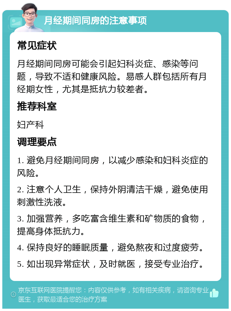 月经期间同房的注意事项 常见症状 月经期间同房可能会引起妇科炎症、感染等问题，导致不适和健康风险。易感人群包括所有月经期女性，尤其是抵抗力较差者。 推荐科室 妇产科 调理要点 1. 避免月经期间同房，以减少感染和妇科炎症的风险。 2. 注意个人卫生，保持外阴清洁干燥，避免使用刺激性洗液。 3. 加强营养，多吃富含维生素和矿物质的食物，提高身体抵抗力。 4. 保持良好的睡眠质量，避免熬夜和过度疲劳。 5. 如出现异常症状，及时就医，接受专业治疗。