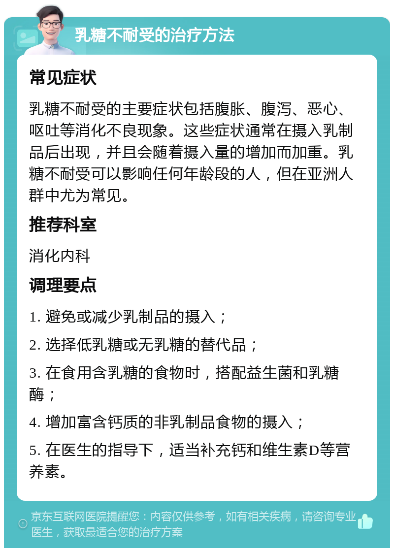 乳糖不耐受的治疗方法 常见症状 乳糖不耐受的主要症状包括腹胀、腹泻、恶心、呕吐等消化不良现象。这些症状通常在摄入乳制品后出现，并且会随着摄入量的增加而加重。乳糖不耐受可以影响任何年龄段的人，但在亚洲人群中尤为常见。 推荐科室 消化内科 调理要点 1. 避免或减少乳制品的摄入； 2. 选择低乳糖或无乳糖的替代品； 3. 在食用含乳糖的食物时，搭配益生菌和乳糖酶； 4. 增加富含钙质的非乳制品食物的摄入； 5. 在医生的指导下，适当补充钙和维生素D等营养素。