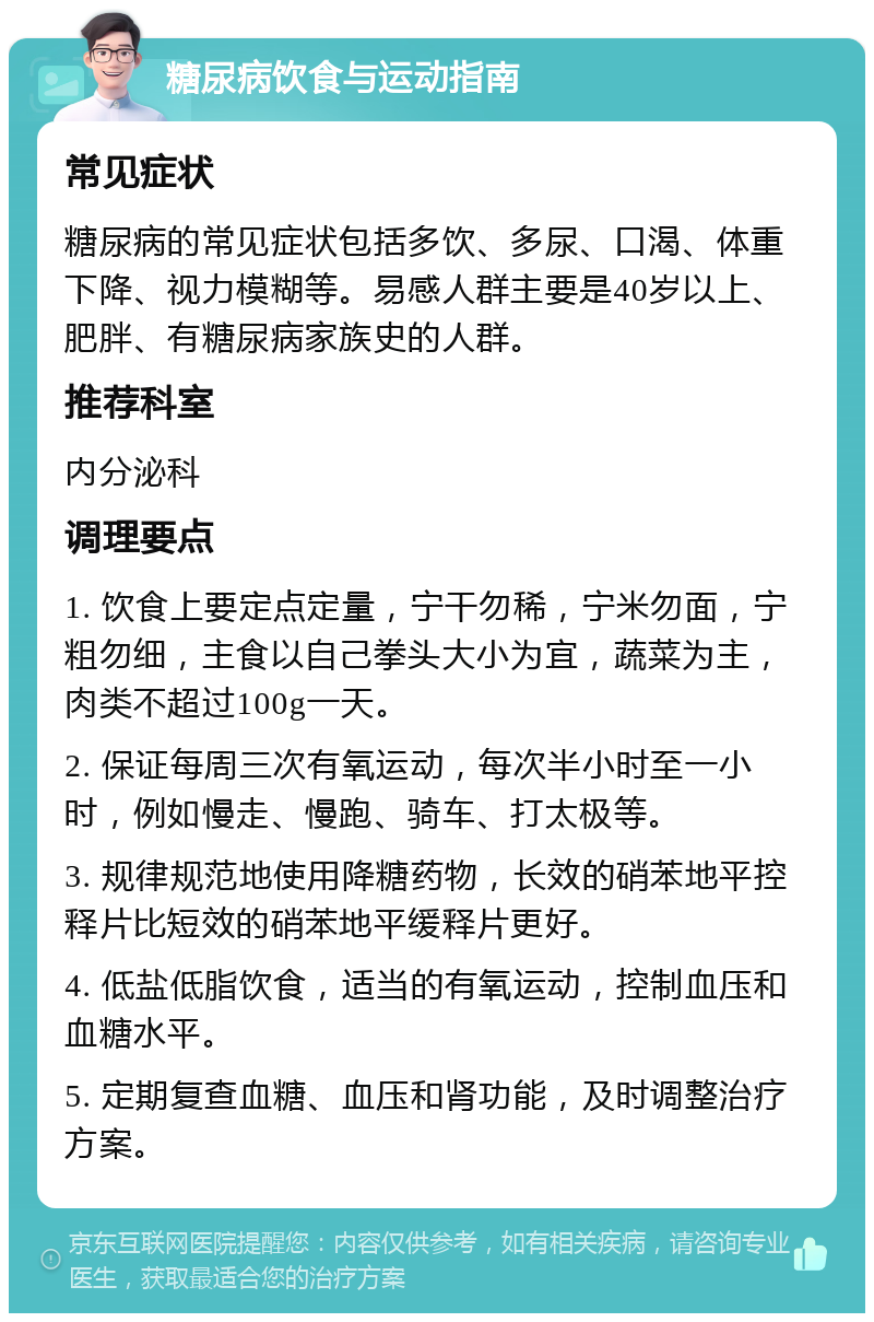 糖尿病饮食与运动指南 常见症状 糖尿病的常见症状包括多饮、多尿、口渴、体重下降、视力模糊等。易感人群主要是40岁以上、肥胖、有糖尿病家族史的人群。 推荐科室 内分泌科 调理要点 1. 饮食上要定点定量，宁干勿稀，宁米勿面，宁粗勿细，主食以自己拳头大小为宜，蔬菜为主，肉类不超过100g一天。 2. 保证每周三次有氧运动，每次半小时至一小时，例如慢走、慢跑、骑车、打太极等。 3. 规律规范地使用降糖药物，长效的硝苯地平控释片比短效的硝苯地平缓释片更好。 4. 低盐低脂饮食，适当的有氧运动，控制血压和血糖水平。 5. 定期复查血糖、血压和肾功能，及时调整治疗方案。