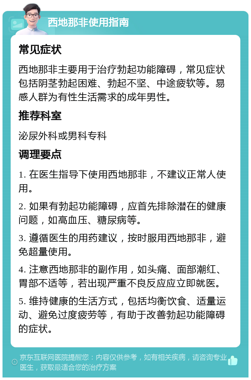 西地那非使用指南 常见症状 西地那非主要用于治疗勃起功能障碍，常见症状包括阴茎勃起困难、勃起不坚、中途疲软等。易感人群为有性生活需求的成年男性。 推荐科室 泌尿外科或男科专科 调理要点 1. 在医生指导下使用西地那非，不建议正常人使用。 2. 如果有勃起功能障碍，应首先排除潜在的健康问题，如高血压、糖尿病等。 3. 遵循医生的用药建议，按时服用西地那非，避免超量使用。 4. 注意西地那非的副作用，如头痛、面部潮红、胃部不适等，若出现严重不良反应应立即就医。 5. 维持健康的生活方式，包括均衡饮食、适量运动、避免过度疲劳等，有助于改善勃起功能障碍的症状。