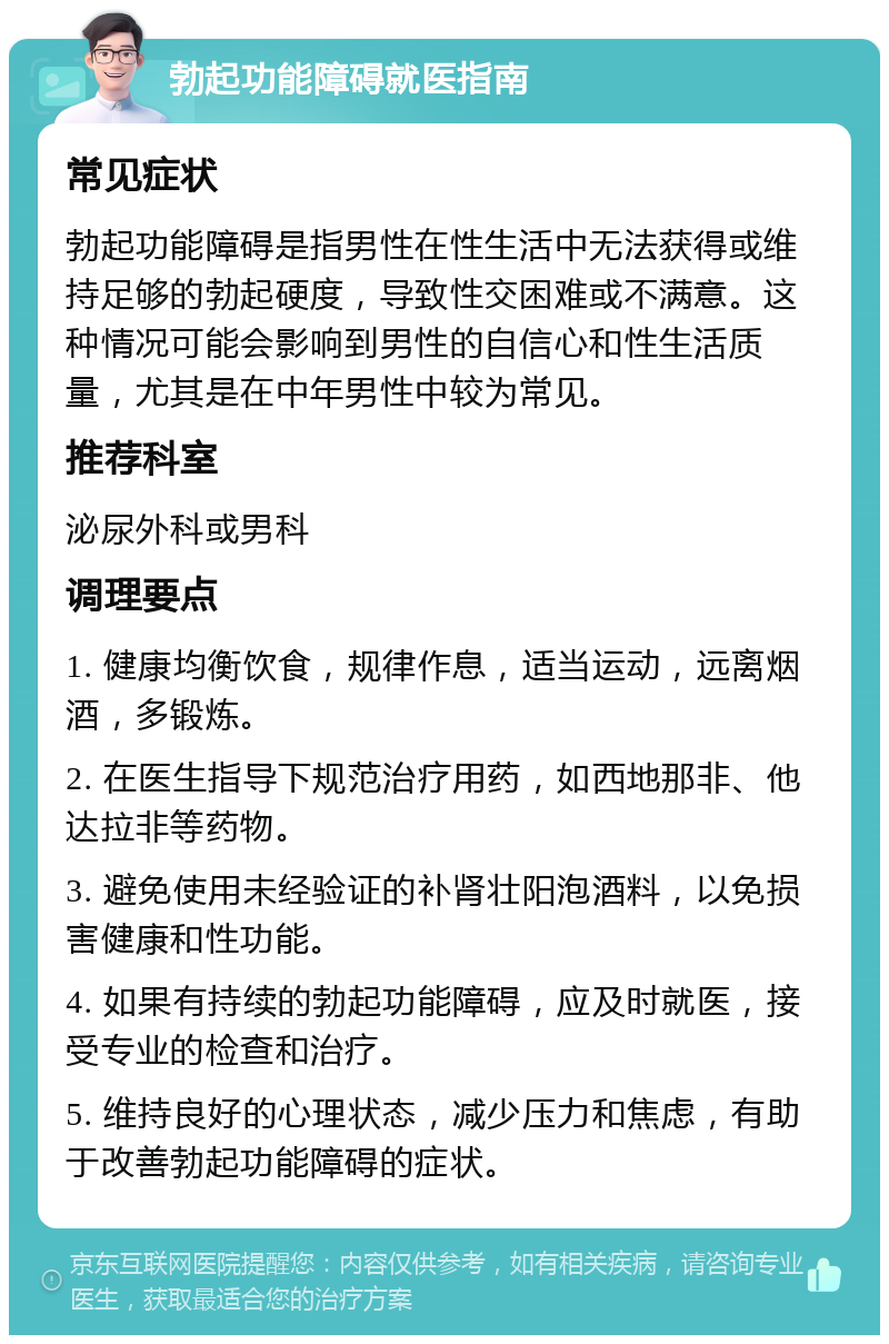 勃起功能障碍就医指南 常见症状 勃起功能障碍是指男性在性生活中无法获得或维持足够的勃起硬度，导致性交困难或不满意。这种情况可能会影响到男性的自信心和性生活质量，尤其是在中年男性中较为常见。 推荐科室 泌尿外科或男科 调理要点 1. 健康均衡饮食，规律作息，适当运动，远离烟酒，多锻炼。 2. 在医生指导下规范治疗用药，如西地那非、他达拉非等药物。 3. 避免使用未经验证的补肾壮阳泡酒料，以免损害健康和性功能。 4. 如果有持续的勃起功能障碍，应及时就医，接受专业的检查和治疗。 5. 维持良好的心理状态，减少压力和焦虑，有助于改善勃起功能障碍的症状。