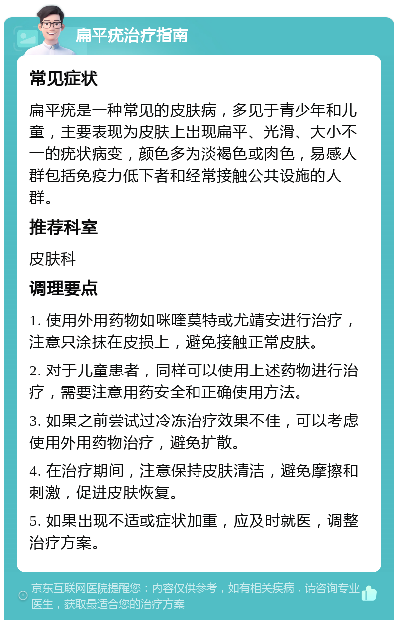 扁平疣治疗指南 常见症状 扁平疣是一种常见的皮肤病，多见于青少年和儿童，主要表现为皮肤上出现扁平、光滑、大小不一的疣状病变，颜色多为淡褐色或肉色，易感人群包括免疫力低下者和经常接触公共设施的人群。 推荐科室 皮肤科 调理要点 1. 使用外用药物如咪喹莫特或尤靖安进行治疗，注意只涂抹在皮损上，避免接触正常皮肤。 2. 对于儿童患者，同样可以使用上述药物进行治疗，需要注意用药安全和正确使用方法。 3. 如果之前尝试过冷冻治疗效果不佳，可以考虑使用外用药物治疗，避免扩散。 4. 在治疗期间，注意保持皮肤清洁，避免摩擦和刺激，促进皮肤恢复。 5. 如果出现不适或症状加重，应及时就医，调整治疗方案。