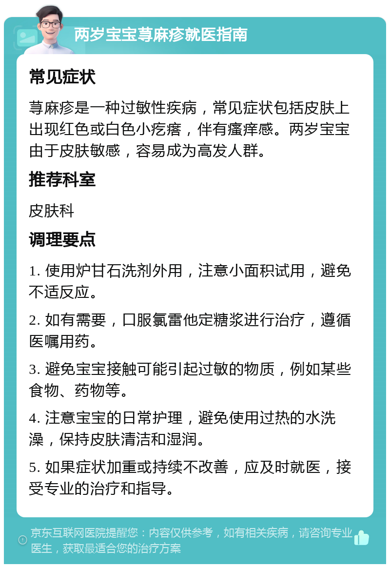 两岁宝宝荨麻疹就医指南 常见症状 荨麻疹是一种过敏性疾病，常见症状包括皮肤上出现红色或白色小疙瘩，伴有瘙痒感。两岁宝宝由于皮肤敏感，容易成为高发人群。 推荐科室 皮肤科 调理要点 1. 使用炉甘石洗剂外用，注意小面积试用，避免不适反应。 2. 如有需要，口服氯雷他定糖浆进行治疗，遵循医嘱用药。 3. 避免宝宝接触可能引起过敏的物质，例如某些食物、药物等。 4. 注意宝宝的日常护理，避免使用过热的水洗澡，保持皮肤清洁和湿润。 5. 如果症状加重或持续不改善，应及时就医，接受专业的治疗和指导。