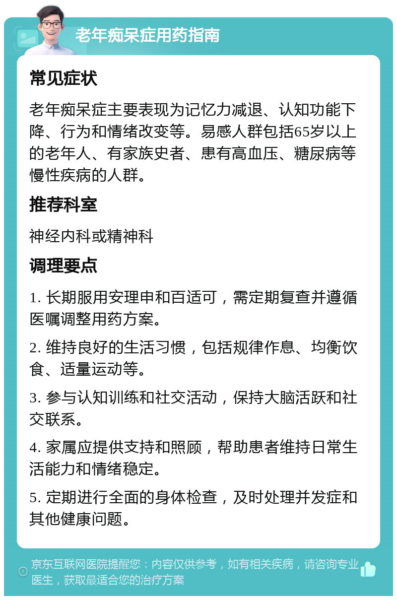 老年痴呆症用药指南 常见症状 老年痴呆症主要表现为记忆力减退、认知功能下降、行为和情绪改变等。易感人群包括65岁以上的老年人、有家族史者、患有高血压、糖尿病等慢性疾病的人群。 推荐科室 神经内科或精神科 调理要点 1. 长期服用安理申和百适可，需定期复查并遵循医嘱调整用药方案。 2. 维持良好的生活习惯，包括规律作息、均衡饮食、适量运动等。 3. 参与认知训练和社交活动，保持大脑活跃和社交联系。 4. 家属应提供支持和照顾，帮助患者维持日常生活能力和情绪稳定。 5. 定期进行全面的身体检查，及时处理并发症和其他健康问题。