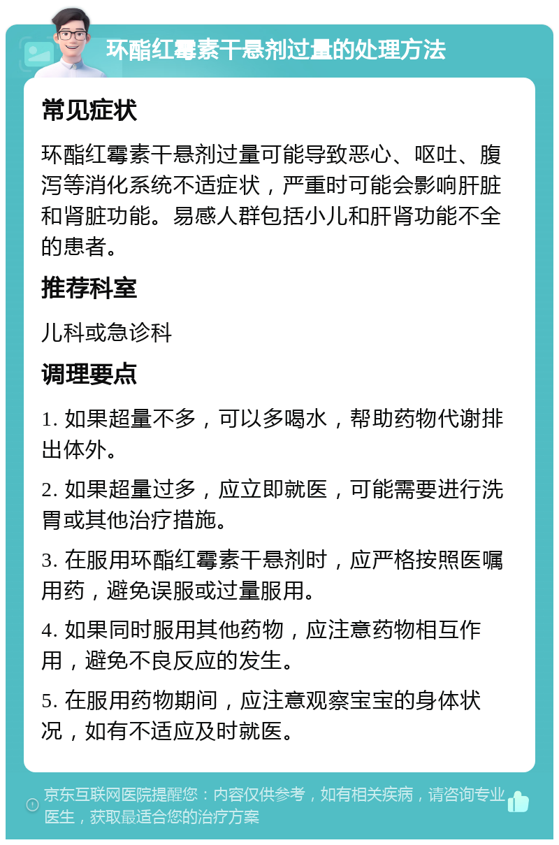 环酯红霉素干悬剂过量的处理方法 常见症状 环酯红霉素干悬剂过量可能导致恶心、呕吐、腹泻等消化系统不适症状，严重时可能会影响肝脏和肾脏功能。易感人群包括小儿和肝肾功能不全的患者。 推荐科室 儿科或急诊科 调理要点 1. 如果超量不多，可以多喝水，帮助药物代谢排出体外。 2. 如果超量过多，应立即就医，可能需要进行洗胃或其他治疗措施。 3. 在服用环酯红霉素干悬剂时，应严格按照医嘱用药，避免误服或过量服用。 4. 如果同时服用其他药物，应注意药物相互作用，避免不良反应的发生。 5. 在服用药物期间，应注意观察宝宝的身体状况，如有不适应及时就医。