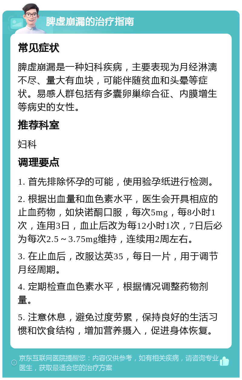 脾虚崩漏的治疗指南 常见症状 脾虚崩漏是一种妇科疾病，主要表现为月经淋漓不尽、量大有血块，可能伴随贫血和头晕等症状。易感人群包括有多囊卵巢综合征、内膜增生等病史的女性。 推荐科室 妇科 调理要点 1. 首先排除怀孕的可能，使用验孕纸进行检测。 2. 根据出血量和血色素水平，医生会开具相应的止血药物，如炔诺酮口服，每次5mg，每8小时1次，连用3日，血止后改为每12小时1次，7日后必为每次2.5～3.75mg维持，连续用2周左右。 3. 在止血后，改服达英35，每日一片，用于调节月经周期。 4. 定期检查血色素水平，根据情况调整药物剂量。 5. 注意休息，避免过度劳累，保持良好的生活习惯和饮食结构，增加营养摄入，促进身体恢复。