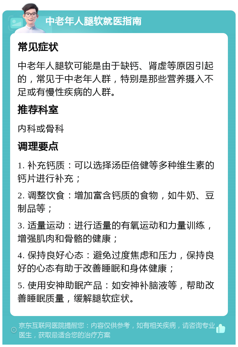 中老年人腿软就医指南 常见症状 中老年人腿软可能是由于缺钙、肾虚等原因引起的，常见于中老年人群，特别是那些营养摄入不足或有慢性疾病的人群。 推荐科室 内科或骨科 调理要点 1. 补充钙质：可以选择汤臣倍健等多种维生素的钙片进行补充； 2. 调整饮食：增加富含钙质的食物，如牛奶、豆制品等； 3. 适量运动：进行适量的有氧运动和力量训练，增强肌肉和骨骼的健康； 4. 保持良好心态：避免过度焦虑和压力，保持良好的心态有助于改善睡眠和身体健康； 5. 使用安神助眠产品：如安神补脑液等，帮助改善睡眠质量，缓解腿软症状。