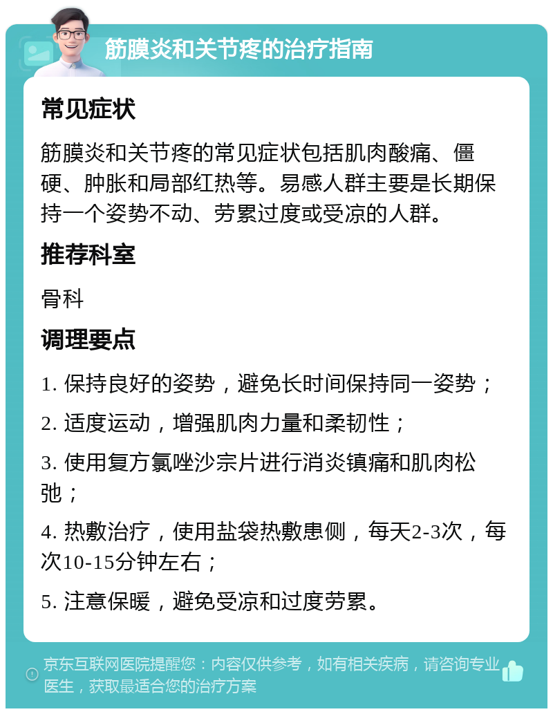 筋膜炎和关节疼的治疗指南 常见症状 筋膜炎和关节疼的常见症状包括肌肉酸痛、僵硬、肿胀和局部红热等。易感人群主要是长期保持一个姿势不动、劳累过度或受凉的人群。 推荐科室 骨科 调理要点 1. 保持良好的姿势，避免长时间保持同一姿势； 2. 适度运动，增强肌肉力量和柔韧性； 3. 使用复方氯唑沙宗片进行消炎镇痛和肌肉松弛； 4. 热敷治疗，使用盐袋热敷患侧，每天2-3次，每次10-15分钟左右； 5. 注意保暖，避免受凉和过度劳累。