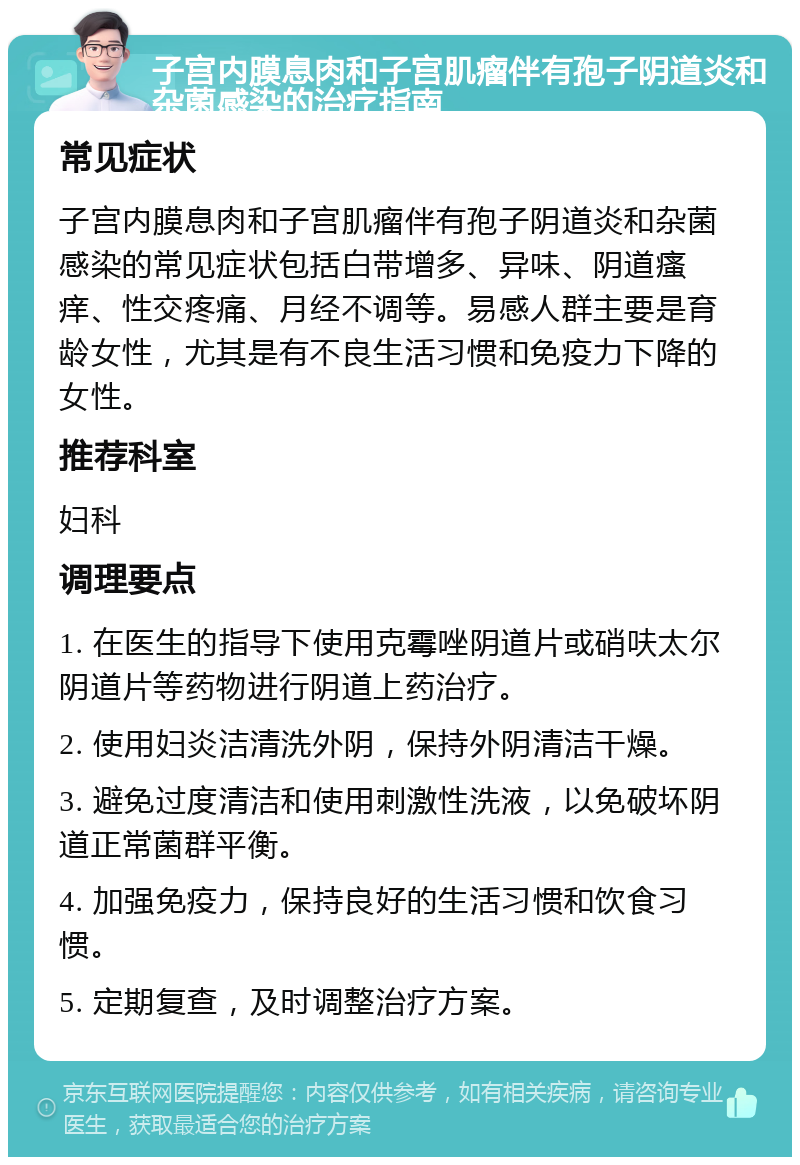 子宫内膜息肉和子宫肌瘤伴有孢子阴道炎和杂菌感染的治疗指南 常见症状 子宫内膜息肉和子宫肌瘤伴有孢子阴道炎和杂菌感染的常见症状包括白带增多、异味、阴道瘙痒、性交疼痛、月经不调等。易感人群主要是育龄女性，尤其是有不良生活习惯和免疫力下降的女性。 推荐科室 妇科 调理要点 1. 在医生的指导下使用克霉唑阴道片或硝呋太尔阴道片等药物进行阴道上药治疗。 2. 使用妇炎洁清洗外阴，保持外阴清洁干燥。 3. 避免过度清洁和使用刺激性洗液，以免破坏阴道正常菌群平衡。 4. 加强免疫力，保持良好的生活习惯和饮食习惯。 5. 定期复查，及时调整治疗方案。