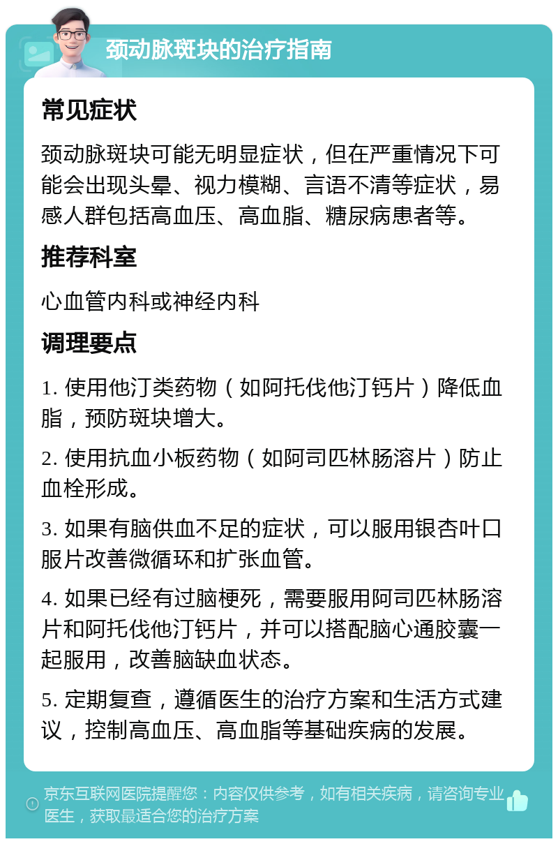 颈动脉斑块的治疗指南 常见症状 颈动脉斑块可能无明显症状，但在严重情况下可能会出现头晕、视力模糊、言语不清等症状，易感人群包括高血压、高血脂、糖尿病患者等。 推荐科室 心血管内科或神经内科 调理要点 1. 使用他汀类药物（如阿托伐他汀钙片）降低血脂，预防斑块增大。 2. 使用抗血小板药物（如阿司匹林肠溶片）防止血栓形成。 3. 如果有脑供血不足的症状，可以服用银杏叶口服片改善微循环和扩张血管。 4. 如果已经有过脑梗死，需要服用阿司匹林肠溶片和阿托伐他汀钙片，并可以搭配脑心通胶囊一起服用，改善脑缺血状态。 5. 定期复查，遵循医生的治疗方案和生活方式建议，控制高血压、高血脂等基础疾病的发展。