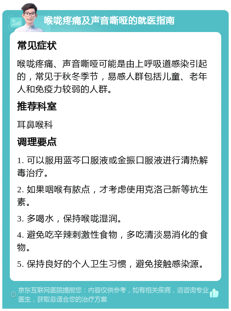 喉咙疼痛及声音嘶哑的就医指南 常见症状 喉咙疼痛、声音嘶哑可能是由上呼吸道感染引起的，常见于秋冬季节，易感人群包括儿童、老年人和免疫力较弱的人群。 推荐科室 耳鼻喉科 调理要点 1. 可以服用蓝芩口服液或金振口服液进行清热解毒治疗。 2. 如果咽喉有脓点，才考虑使用克洛己新等抗生素。 3. 多喝水，保持喉咙湿润。 4. 避免吃辛辣刺激性食物，多吃清淡易消化的食物。 5. 保持良好的个人卫生习惯，避免接触感染源。