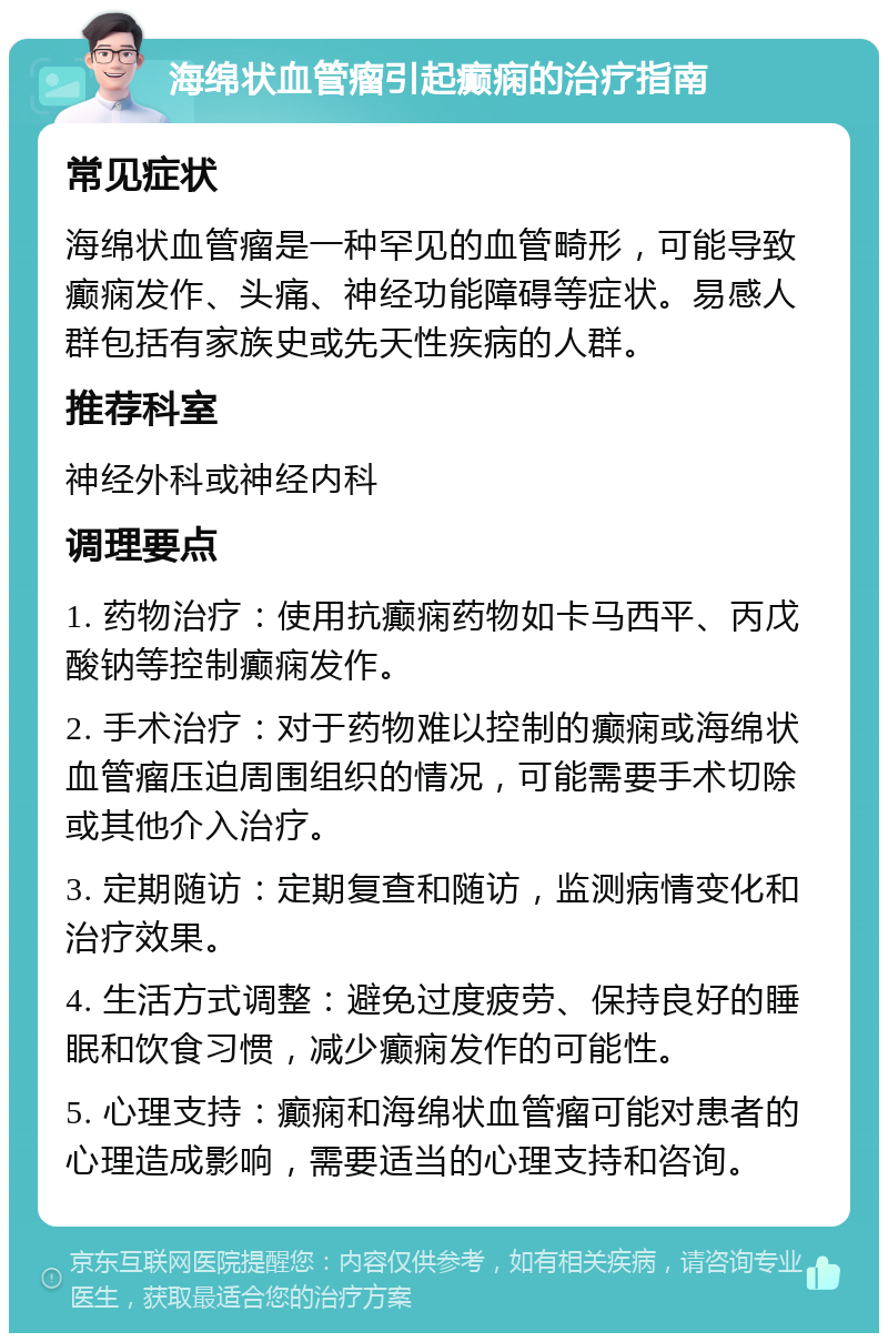 海绵状血管瘤引起癫痫的治疗指南 常见症状 海绵状血管瘤是一种罕见的血管畸形，可能导致癫痫发作、头痛、神经功能障碍等症状。易感人群包括有家族史或先天性疾病的人群。 推荐科室 神经外科或神经内科 调理要点 1. 药物治疗：使用抗癫痫药物如卡马西平、丙戊酸钠等控制癫痫发作。 2. 手术治疗：对于药物难以控制的癫痫或海绵状血管瘤压迫周围组织的情况，可能需要手术切除或其他介入治疗。 3. 定期随访：定期复查和随访，监测病情变化和治疗效果。 4. 生活方式调整：避免过度疲劳、保持良好的睡眠和饮食习惯，减少癫痫发作的可能性。 5. 心理支持：癫痫和海绵状血管瘤可能对患者的心理造成影响，需要适当的心理支持和咨询。