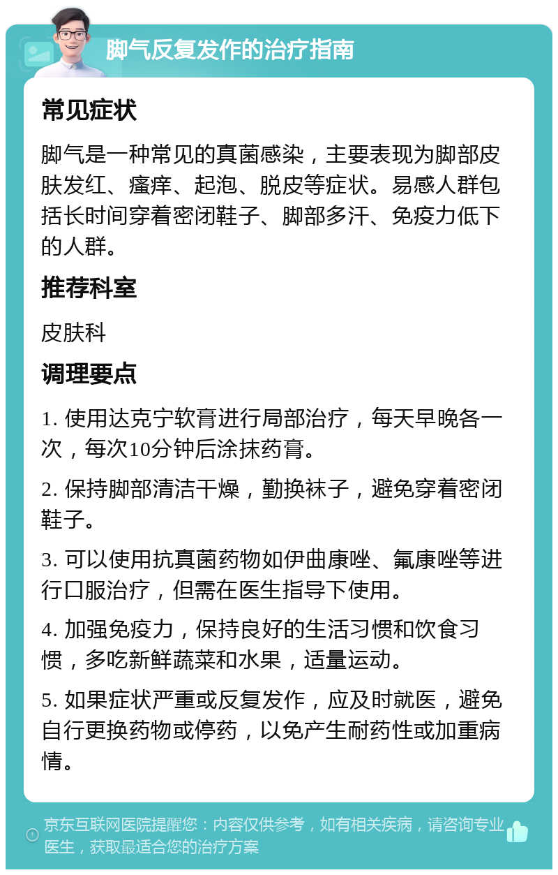 脚气反复发作的治疗指南 常见症状 脚气是一种常见的真菌感染，主要表现为脚部皮肤发红、瘙痒、起泡、脱皮等症状。易感人群包括长时间穿着密闭鞋子、脚部多汗、免疫力低下的人群。 推荐科室 皮肤科 调理要点 1. 使用达克宁软膏进行局部治疗，每天早晚各一次，每次10分钟后涂抹药膏。 2. 保持脚部清洁干燥，勤换袜子，避免穿着密闭鞋子。 3. 可以使用抗真菌药物如伊曲康唑、氟康唑等进行口服治疗，但需在医生指导下使用。 4. 加强免疫力，保持良好的生活习惯和饮食习惯，多吃新鲜蔬菜和水果，适量运动。 5. 如果症状严重或反复发作，应及时就医，避免自行更换药物或停药，以免产生耐药性或加重病情。