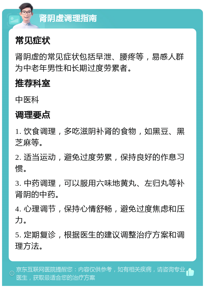 肾阴虚调理指南 常见症状 肾阴虚的常见症状包括早泄、腰疼等，易感人群为中老年男性和长期过度劳累者。 推荐科室 中医科 调理要点 1. 饮食调理，多吃滋阴补肾的食物，如黑豆、黑芝麻等。 2. 适当运动，避免过度劳累，保持良好的作息习惯。 3. 中药调理，可以服用六味地黄丸、左归丸等补肾阴的中药。 4. 心理调节，保持心情舒畅，避免过度焦虑和压力。 5. 定期复诊，根据医生的建议调整治疗方案和调理方法。