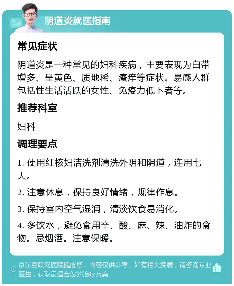 阴道炎就医指南 常见症状 阴道炎是一种常见的妇科疾病，主要表现为白带增多、呈黄色、质地稀、瘙痒等症状。易感人群包括性生活活跃的女性、免疫力低下者等。 推荐科室 妇科 调理要点 1. 使用红核妇洁洗剂清洗外阴和阴道，连用七天。 2. 注意休息，保持良好情绪，规律作息。 3. 保持室内空气湿润，清淡饮食易消化。 4. 多饮水，避免食用辛、酸、麻、辣、油炸的食物。忌烟酒。注意保暖。